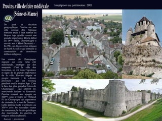 Sources   :  provins.net  Photos : wikipedia.org Inscription au patrimoine : 2001  De part sa situation géographique, Provins est une ville connue dès l’époque romaine mais il faut surtout au Moyen Age qu’elle connut une grande importance. Dès le début du IX ème  siècle, Charlemagne y envoie ses « Missi-Dominici » . En 996 , on découvre les reliques de Saint-Ayoul ce qui entraine la construction de nombreux édifices religieux . Les comtes de Champagne règnent sur cette riche cité marchande, protégée par des remparts. C’est la ville des trouvères, on vit dans l’opulence et signe de la grande importance de la ville, Provins frappe sa propre monnaie : le « denier provinois » qui est reconnu pendant tout le moyen Age. C’est le lieu des plus grandes Foires de Champagne  qui attirent les marchands italiens et flamands. Provins connait son apogée au XIII ème , sous le règne de Thibaud IV de Champagne qui rapportera de croisade, la « rose de Damas ». Cette période faste s’achèvera au XIV ème  avec les nouvelles routes du commerce, la fin des privilèges des marchands, les guerres de religion et les épidémies.  