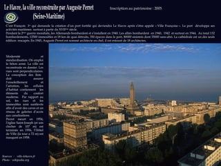 Sources   :  ville-lehavre.fr  Photo : wikipedia.org Inscription au patrimoine : 2005  C’est François  I er  qui demande la création d’un port fortifié qui deviendra Le Havre après s’être appelé « Ville Françoise ». Le port  développe ses activités maritimes  surtout à partir du XVII ème  siècle. Pendant la 2 ème  guerre mondiale, les Allemands bombardent et s’installent en 1940. Les alliés bombardent  en 1940,  1942  et surtout en 1944.  Au total 132 bombardements, 12500 immeubles et 18 km de quai détruits, 350 épaves dans le port, 80000 sinistrés dont 35000 sans-abri. La cathédrale est un des seuls édifices  rescapés. En 1945, Auguste Perret est nommé architecte en chef, il est entouré de 18 architectes.  Modernité et standardisation. On emploi le béton armé. La ville est reconstruite en damier. Les rues sont perpendiculaires. La conception des îlots  doit assurer l’ensoleillement et l’aération, les cellules d’habitat contiennent  les éléments du confort moderne.  Par rapport au sol, les rues et les immeubles sont surélevés afin d’avoir des caves et un réseau de galeries d’accès aux canalisations.  Perret meurt en 1954, l’église Saint-Joseph (et son clocher de 107 m) est terminée en 1956, l’Hôtel de Ville (la tour a 72 m) est inauguré en 1958.  