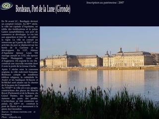 Sources : bordeaux-tourisme.com  et  bordeaux.fr  Photo : wikipedia.org Inscription au patrimoine : 2007  En 56 avant J.C., Burdigala devient un comptoir romain. Au III ème  siècle, la ville est capitale d’Aquitaine, on édifie des fortifications et le palais Gatien (amphithéâtre), son port de commerce se développe. Le vin fait son apparition et très tôt  on cultive la vigne. La ville ne connait un renouveau qu’à partir du XII ème  et les activités du port se déplacent sur les bords de la Garonne et se développent. En 1137, Aliénor d’Aquitaine épouse Louis VII mariage annulé en 1152, elle épouse Henri Plantagenêt, futur roi d’Angleterre. On exporte le vin. On  construit une nouvelle enceinte dont il reste la porte de la Grosse Cloche.  Après 3 siècles sous la couronne anglaise, la ville redevient française. Bordeaux compte de nombreux édifices religieux, la cathédrale St-André et les basiliques St-Seurin et St-Michel sont situées sur le chemin de St Jacques de Compostelle. Au XVIII ème  la ville est à son apogée, constructions des places du Marché Royal (Parlement) et de la Bourse, du Grand Théâtre, des façades des maisons des quais, des jardins. L’archevêque se fait construire un palais. Au XIX ème  on  construit le pont de Pierre et un monument à la gloire des Girondins. 