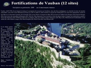 Sources : sites-vauban.org  Photo : wikipedia.org  Inscription au patrimoine : 2008  Les 12 sites évoqués ci-dessous   Vauban  (1633-1707). Il est chargé de renforcer la protection du royaume aux frontières, dans des lieux stratégiques, il a cherché à le faire de manière rationnelle. Louis XIV le fera Maréchal de France en 1703. Il utilise le relief existant et conçoit des fortifications avec des tours bastionnées comme le fort Pâté sur un îlot dans l’estuaire de la Gironde (33), la tour Dorée à Camaret-sur-Mer (29), les tours de Tatihou et la Hougue  à  St-Vaast-la-Hougue (50) et les 6 tours des murailles de Besançon (25). Dans les villes disposant d’une enceinte ou dans les places fortes, il intègre ses fortifications comme à Arras (62), Besançon (25), St-Martin de-Ré (17) ou améliore celles qui existent comme à Besançon (25), Blaye (33), Villefranche-de-Conflent(66). Il crée même des villes entières Longwy (54), Mont-Dauphin (04), Mont-Louis (66), Neuf-Brisach (68).  Il est obligé parfois de construire plusieurs ensembles de protégeant l’un l’autre comme à Briançon (04) où des forts sont édifiés sur différents  points hauts autour de l’éperon où est située la ville, à Villefranche-de-Conflent (66) où un fort et une grotte communiquent avec la ville, l’estuaire de la Gironde avec la citadelle, le fort Pâté de Blaye et le fort Médoc à Cussac-Fort-Médoc (33) Photo  :  Citadelle de Besançon  