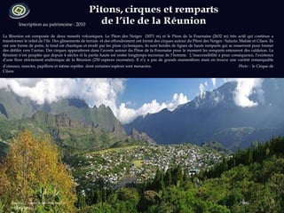 Inscription au patrimoine : 2010 La Réunion est composée de deux massifs volcaniques. Le Piton des Neiges  (3071 m) et le Piton de la Fournaise (2632 m) très actif qui continue a transformer le relief de l’île. Des glissements de terrain  et des effondrement ont formé des cirques autour du Piton des Neiges : Salazie, Mafate et Cilaos. Ils ont une forme de poire, le fond est chaotique et érodé par les pluie cycloniques, ils sont bordés de lignes de hauts remparts qui se resserrent pour former des défilés vers l’océan. Des cirques apparaîtront dans l’avenir autour du Piton de la Fournaise pour le moment les remparts entourent des caldeiras. La Réunion n’est peuplée que depuis 4 siècles et la partie haute est restée longtemps inconnue de l’homme.  L’inaccessibilité a pour conséquence, l’existence d’une flore strictement endémique de la Réunion (230 espèces recensées). Il n’y a pas de grands mammifères mais on trouve une variété remarquable d’oiseaux, insectes, papillons et même reptiles  dont certaines espèces sont menacées.   Photo :  le Cirque de Cilaos Sources :  reunion-parcnational.fr  Photo : wikipedia.org  