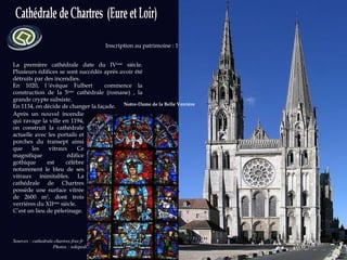 La première cathédrale date du IV ème  siècle. Plusieurs édifices se sont succédés après avoir été détruits par des incendies.  En 1020, l ’évêque Fulbert  commence la construction de la 5 ème  cathédrale (romane) , la grande crypte subsiste. En 1134, on décide de changer la façade. Sources : cathedrale.chartres.free.fr  Photos : wikipedia.org Inscription au patrimoine : 1979 Après un nouvel incendie qui ravage la ville en 1194, on construit la cathédrale actuelle avec les portails et porches du transept ainsi que les vitraux Ce magnifique édifice gothique est célèbre notamment le bleu de ses vitraux inimitables. La cathédrale de Chartres possède une surface vitrée de 2600 m 2 , dont trois verrières du XII ème  siècle.  C’est un lieu de pèlerinage. Notre-Dame de la Belle Verrière 