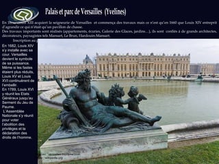 Inscription au patrimoine : 1979 En 1632, Louis XIII acquiert la seigneurie de Versailles  et commença des travaux mais ce n’est qu’en 1660 que Louis XIV entreprit d’agrandir ce qui n’était qu’un pavillon de chasse.  Des travaux importants sont réalisés (appartements, écuries, Galerie des Glaces, jardins…), ils sont  confiés à de grands architectes, décorateurs, paysagistes tels Mansart, Le Brun, Hardouin-Mansart.  Sources : versailles-tourisme.com Photo : wikipedia.org En 1682, Louis XIV s’y installe avec sa cour. Versailles devient le symbole de sa puissance.  Même si les fastes étaient plus réduits, Louis XV et Louis XVI continuèrent de l’embellir.  En 1789, Louis XVI y réunit les Etats Généraux jusqu’au Serment du Jeu de Paume. L’Assemblée Nationale s’y réunit pour voter l’abolition des privilèges et la déclaration des droits de l’homme.  