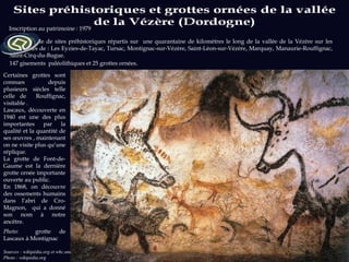 Un ensemble de sites préhistoriques répartis sur  une quarantaine de kilomètres le long de la vallée de la Vézère sur les communes de :  Les Eyzies-de-Tayac, Tursac, Montignac-sur-Vézère, Saint-Léon-sur-Vézère, Marquay, Manaurie-Rouffignac, Saint-Cirq-du-Bugue. 147 gisements  paléolithiques et 25 grottes ornées .  Sources : wikipédia.org et whc.unesco.org  Photo : wikipédia.org Inscription au patrimoine : 1979 Certaines grottes sont connues depuis plusieurs siècles telle celle de  Rouffignac, visitable . Lascaux, découverte en 1940 est une des plus importantes par la qualité et la quantité de ses œuvres , maintenant on ne visite plus qu’une réplique.  La grotte de Font-de-Gaume est la dernière grotte ornée importante ouverte au public. En 1868, on découvre des ossements humains dans l’abri de Cro-Magnon,  qui a donné son nom à notre ancêtre. Photo:  grotte de Lascaux à Montignac 