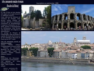 La ville d’Arles est très étendue et la région est occupée durant le 1 er  millénaire avant J.C.  César, aidé par les Arlésiens est victorieux de Pompée, Arles devient colonie romaine ses activités agricoles et portuaires connaissent un développement. L’empereur Constantin, au IV ème  siècle, permet le développement du christianisme. Arles devient une importante cité religieuse et administrative. Au partage de l’Empire de Charlemagne, Arles deviendra la capitale du Comté de Provence et ne sera rattachée au Royaume de France qu’au XV ème  siècle. Liste des monuments inscrits au patrimoine mondial   :  Arènes, Théâtre antique, Cryptoportiques et forum romain , Thermes de Constantin, Remparts du castrum romain, Les Alyscamps, L'église St-Trophime, Exèdre romaine (Muséon Arlaten) Photos  : Notre-Dame des Alyscamps,  Amphithéâtre romain (arènes) Vue générale du centre historique de la ville Eglise Saint-Trophime, Théâtre antique  Sources :  patrimoine.ville-arles.fr  et   wikipédia.org  Photos : wikipedia.org Inscription au patrimoine : 1981 