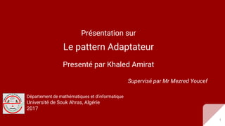 Présentation sur
Le pattern Adaptateur
Presenté par Khaled Amirat
Supervisé par Mr Mezred Youcef
Département de mathématiques et d'informatique
Université de Souk Ahras, Algérie
2017
1
 