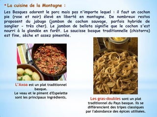 • La   cuisine de la Montagne :
Les Basques adorent le porc mais pas n'importe lequel : il faut un cochon
pie (rose et noir) élevé en liberté en montagne. De nombreux restos
proposent du jabugo (jambon de cochon sauvage, parfois hybride de
sanglier - très cher). Le jambon de bellota signifie que le cochon s'est
nourri à la glandée en forêt. La saucisse basque traditionnelle (chistorra)
est fine, sèche et assez pimentée.




       L’Axoa est un plat traditionnel
                    basque.
       Le veau et le piment d'Espelette
       sont les principaux ingrédients.     Les gras-doubles sont un plat
                                           traditionnel du Pays basque. Ils se
                                           différencient des tripes classiques
                                          par l'abondance des épices utilisées.
 