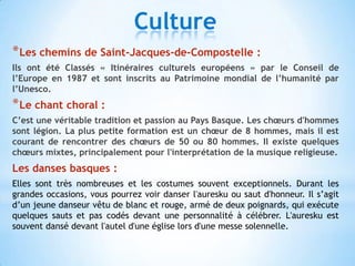 Culture
* Les chemins de Saint-Jacques-de-Compostelle :
Ils ont été Classés « Itinéraires culturels européens » par le Conseil de
l’Europe en 1987 et sont inscrits au Patrimoine mondial de l’humanité par
l’Unesco.
* Le chant choral :
C’est une véritable tradition et passion au Pays Basque. Les chœurs d'hommes
sont légion. La plus petite formation est un chœur de 8 hommes, mais il est
courant de rencontrer des chœurs de 50 ou 80 hommes. Il existe quelques
chœurs mixtes, principalement pour l'interprétation de la musique religieuse.
Les danses basques :
Elles sont très nombreuses et les costumes souvent exceptionnels. Durant les
grandes occasions, vous pourrez voir danser l'auresku ou saut d'honneur. Il s’agit
d’un jeune danseur vêtu de blanc et rouge, armé de deux poignards, qui exécute
quelques sauts et pas codés devant une personnalité à célébrer. L'auresku est
souvent dansé devant l'autel d'une église lors d'une messe solennelle.
 