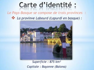 Le Pays-Basque se compose de trois provinces :
     La provinve Labourd (Lapurdi en basque) :




               Superficie : 875 km²
            Capitale : Bayonne (Baiona)
 