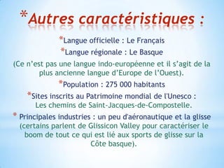 *Autres caractéristiques :
              *Langue officielle : Le Français
              *Langue régionale : Le Basque
(Ce n’est pas une langue indo-européenne et il s’agit de la
        plus ancienne langue d’Europe de l’Ouest).
              *Population : 275 000 habitants
    *Sites inscrits au Patrimoine mondial de l'Unesco :
       Les chemins de Saint-Jacques-de-Compostelle.
* Principales industries : un peu d'aéronautique et la glisse
  (certains parlent de Glissicon Valley pour caractériser le
    boom de tout ce qui est lié aux sports de glisse sur la
                       Côte basque).
 