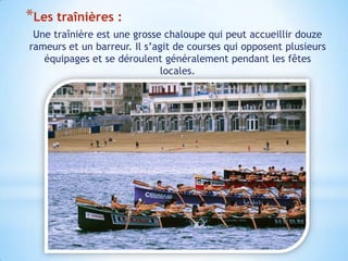 *Les traînières :
 Une traînière est une grosse chaloupe qui peut accueillir douze
rameurs et un barreur. Il s’agit de courses qui opposent plusieurs
   équipages et se déroulent généralement pendant les fêtes
                             locales.
 
