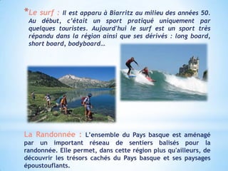 *Le surf : Il est apparu à Biarritz au milieu des années 50.
 Au début, c’était un sport pratiqué uniquement par
 quelques touristes. Aujourd'hui le surf est un sport très
 répandu dans la région ainsi que ses dérivés : long board,
 short board, bodyboard…




La Randonnée : L’ensemble du Pays basque est aménagé
par un important réseau de sentiers balisés pour la
randonnée. Elle permet, dans cette région plus qu'ailleurs, de
découvrir les trésors cachés du Pays basque et ses paysages
époustouflants.
 