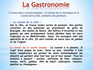 La Gastronomie
Il existe deux cuisines basques : la cuisine de la montagne et la
            cuisine de la côte, domaine des pêcheurs.

 • La cuisine de la côte :
 Sur la côte, on trouve toutes sortes de poissons. Des petites
 crevettes et des palourdes qui proviennent du golfe de
 Gascogne, des moules de Galice, des huîtres d'Arcachon et des
 gambas qui sont pratiquement toutes pêchées dans les mers
 tropicales ou en Méditerranée. Aussi, les escargots sont une
 spécialité de la côte. Ils sont cuisinés en sauce avec du jambon
 et de l'oignon.

 Le secret de la cuisine basque : La cuisson a la plancha. Il
 s’agit d’une plaque en acier, fonte ou inox, chauffée à très
 haute température qui permet de saisir instantanément les
 aliments qui gardent ainsi tout leur jus et leur saveur. Tous les
 aliments y passent : seiches, ventrèche de thon, calamars,
 moules, merlu, gambas, côte de bœuf, aubergines, tomates,
 piquillos ou champignons...
 