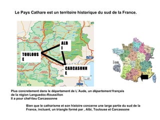 Le Pays Cathare est un territoire historique du sud de la France. Plus concretement dans le départament de L´Aude, un  département  français  de la région Languedoc-Roussillon Il a pour chef-lieu Carcassonne  Bien que le catharisme et son histoire concerne une large partie du sud de la France, incluant, un triangle formé par , Albi, Toulouse et Carcassone ALBI TOULOUSE CARCASONNE 