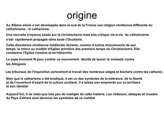 origine Au XIIème siècle s’est développée dans le sud de la France une religion chrétienne différente du catholicisme : le catharisme. Une nouvelle croyance basée sur le christianisme mais très critique vis-à-vis  du catholicisme s’est  rapidement propagée dans toute l’Occitanie.   Cette dissidence chrétienne médiévale réclame, comme d’autres mouvements de son temps, le retour au modèle d’Eglise primitive des premiers temps du Christianisme. Elle condamne l’Eglise romaine et sa hiérarchie   Le pape Innocent III pour contrer ce mouvement  décida de lancer la croisade contre les Albigeois   Les tribunaux de l’Inquisition achevèrent le travail des nombreux sièges et bûchers contre les cathares   Bien que le catharisme a été éradiqué, il est un des symboles de la tolérance, de la liberté et de l’ouverture d’esprit de la culture occitane. Il a laissé son empreinte sur ce territoire et son identité . Aujourd’hui, il ne reste que très peu de vestiges de cette histoire. Les châteaux, abbayes et musées du Pays Cathare sont devenus les symboles de ce combat  