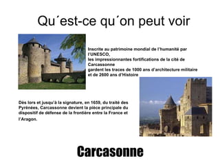 Qu´est-ce qu´on peut voir Carcasonne Inscrite  au  patrimoine mondial de l’humanité par l’UNESCO, les impressionnantes fortifications de la cité de Carcassonne gardent les traces de 1000 ans d’architecture militaire et de 2600 ans d’Histoire   Dès lors et jusqu’à la signature, en 1659, du traité des Pyrénées, Carcassonne devient la pièce principale du dispositif de défense de la frontière entre la France et l’Aragon.   
