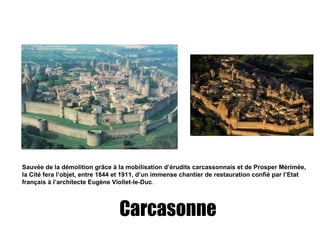 Carcasonne Sauvée de la démolition grâce à la  mobilisation  d’érudits carcassonnais et de Prosper Mérimée, la Cité fera l’objet, entre 1844 et 1911, d’un immense chantier de restauration confié par l’Etat français à l’architecte Eugène Viollet-le-Duc . 
