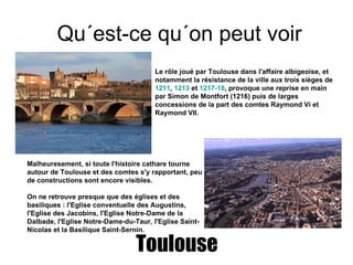 Qu´est-ce qu´on peut voir  Toulouse Le rôle joué par Toulouse dans l'affaire albigeoise, et notamment la résistance de la ville aux trois sièges de  1211 ,  1213  et  1217-18 , provoque une reprise en main par Simon de Montfort (1216) puis de larges concessions de la part des comtes Raymond Vi et Raymond VII. Malheuresement, si toute l'histoire cathare tourne autour de Toulouse et des comtes s'y rapportant, peu de constructions sont encore visibles. On ne retrouve presque que des églises et des basiliques : l'Eglise conventuelle des Augustins, l'Eglise des Jacobins, l'Eglise Notre-Dame de la Dalbade, l'Eglise Notre-Dame-du-Taur, l'Eglise Saint-Nicolas et la Basilique Saint-Sernin. 