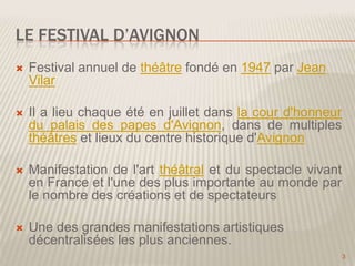 LE FESTIVAL D’AVIGNON


Festival annuel de théâtre fondé en 1947 par Jean
Vilar



Il a lieu chaque été en juillet dans la cour d'honneur
du palais des papes d'Avignon, dans de multiples
théâtres et lieux du centre historique d'Avignon



Manifestation de l'art théâtral et du spectacle vivant
en France et l'une des plus importante au monde par
le nombre des créations et de spectateurs



Une des grandes manifestations artistiques
décentralisées les plus anciennes.
3

 