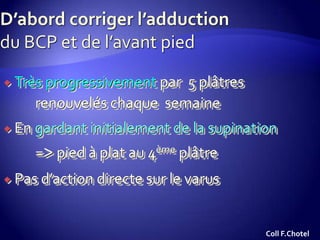  Très progressivement par 5 plâtres
renouvelés chaque semaine
 En gardant initialement de la supination
=> pied à plat au 4ème plâtre
 Pas d’action directe sur le varus
Coll F.Chotel
 