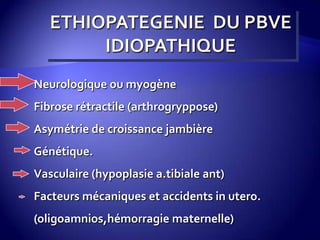 ETHIOPATEGENIE DU PBVE
IDIOPATHIQUE
Neurologique ou myogène
Fibrose rétractile (arthrogryppose)
Asymétrie de croissance jambière
Génétique.
Vasculaire (hypoplasie a.tibiale ant)
Facteurs mécaniques et accidents in utero.
(oligoamnios,hémorragie maternelle)
 