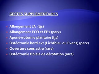  Allongement JA (tjs)
 Allongement FCO et FP1 (parx)
 Aponévrotomie plantaire (tjs)
 Ostéotomie bord ext (Lichtblau ou Evans) (parx)
 Ouverture sous astra (rare)
 Ostéotomie tibiale de dérotation (rare)
 