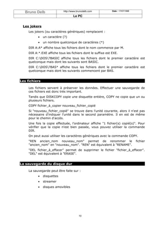 Bruno Delb                http://www.brunodelb.com          Date : 17/07/1998

                                     Le PC


 Les jokers
     Les jokers (ou caractères génériques) remplacent :
           •   un caractère (?)
           •   un nombre quelconque de caractères (*)
     DIR A:A* affiche tous les fichiers dont le nom commence par M.
     DIR A:*.EXE affiche tous les fichiers dont le suffixe est EXE.
     DIR C:DOS?BASIC affiche tous les fichiers dont le premier caractère est
     quelconque mais dont les suivants sont BASIC.
     DIR C:DOS?BAS* affiche tous les fichiers dont le premier caractère est
     quelconque mais dont les suivants commencent par BAS.


Les fichiers

     Les fichiers servent à préserver les données. Effectuer une sauvegarde de
     ces fichiers est donc très important.
     Tandis que DISKCOPY copie une disquette entière, COPY ne copie que un ou
     plusieurs fichiers.
     COPY fichier_à_copier nouveau_fichier_copié
     Si "nouveau_fichier_copié" se trouve dans l'unité courante, alors il n'est pas
     nécessaire d'indiquer l'unité dans le second paramètre. Il en est de même
     pour le chemin d'accès.
     Une fois la copie effectuée, l'ordinateur affiche "1 fichier(s) copié(s)". Pour
     vérifier que la copie n'est bien passée, vous pouvez utiliser la commande
     DIR.
     On peut aussi utiliser les caractères génériques avec la commande COPY.
     "REN ancien_nom nouveau_nom" permet de renommer le                            fichier
     "ancien_nom" en "nouveau_nom". "REN" est équivalent à "RENAME".
     "DEL fichier_à_effacer" permet de supprimer le fichier "fichier_à_effacer".
     "DEL" est équivalent à "ERASE".


La sauvegarde du disque dur

     La sauvegarde peut être faite sur :
           •   disquettes
           •   streamer
           •   disques amovibles




                                         10
 