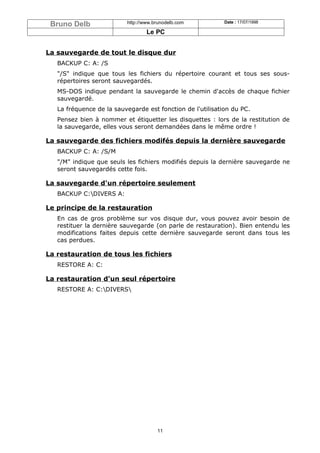 Bruno Delb               http://www.brunodelb.com          Date : 17/07/1998

                                  Le PC


La sauvegarde de tout le disque dur
   BACKUP C: A: /S
   "/S" indique que tous les fichiers du répertoire courant et tous ses sous-
   répertoires seront sauvegardés.
   MS-DOS indique pendant la sauvegarde le chemin d'accès de chaque fichier
   sauvegardé.
   La fréquence de la sauvegarde est fonction de l'utilisation du PC.
   Pensez bien à nommer et étiquetter les disquettes : lors de la restitution de
   la sauvegarde, elles vous seront demandées dans le même ordre !

La sauvegarde des fichiers modifés depuis la dernière sauvegarde
   BACKUP C: A: /S/M
   "/M" indique que seuls les fichiers modifiés depuis la dernière sauvegarde ne
   seront sauvegardés cette fois.

La sauvegarde d'un répertoire seulement
   BACKUP C:DIVERS A:

Le principe de la restauration
   En cas de gros problème sur vos disque dur, vous pouvez avoir besoin de
   restituer la dernière sauvegarde (on parle de restauration). Bien entendu les
   modifications faites depuis cette dernière sauvegarde seront dans tous les
   cas perdues.

La restauration de tous les fichiers
   RESTORE A: C:

La restauration d'un seul répertoire
   RESTORE A: C:DIVERS




                                      11
 