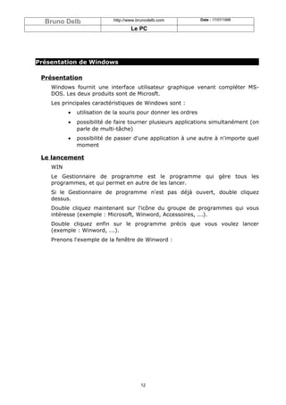 Bruno Delb                http://www.brunodelb.com            Date : 17/07/1998

                                    Le PC




Présentation de Windows

 Présentation
    Windows fournit une interface utilisateur graphique venant compléter MS-
    DOS. Les deux produits sont de Microsft.
    Les principales caractéristiques de Windows sont :
          •   utilisation de la souris pour donner les ordres
          •   possibilité de faire tourner plusieurs applications simultanément (on
              parle de multi-tâche)
          •   possibilité de passer d'une application à une autre à n'importe quel
              moment

 Le lancement
    WIN
    Le Gestionnaire de programme est le programme qui gère tous les
    programmes, et qui permet en autre de les lancer.
    Si le Gestionnaire de programme n'est pas déjà ouvert, double cliquez
    dessus.
    Double cliquez maintenant sur l'icône du groupe de programmes qui vous
    intéresse (exemple : Microsoft, Winword, Accessoires, ...).
    Double cliquez enfin sur le programme précis que vous voulez lancer
    (exemple : Winword, ...).
    Prenons l'exemple de la fenêtre de Winword :




                                        12
 