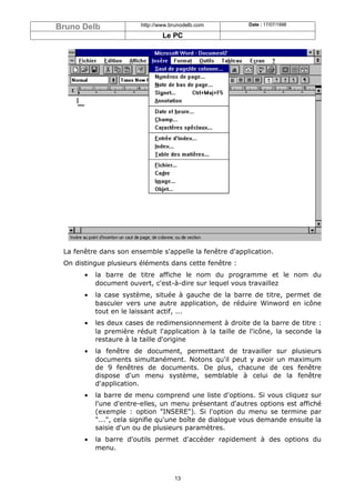 Bruno Delb               http://www.brunodelb.com         Date : 17/07/1998

                                 Le PC




 La fenêtre dans son ensemble s'appelle la fenêtre d'application.
 On distingue plusieurs éléments dans cette fenêtre :
       •   la barre de titre affiche le nom du programme et le nom du
           document ouvert, c'est-à-dire sur lequel vous travaillez
       •   la case système, située à gauche de la barre de titre, permet de
           basculer vers une autre application, de réduire Winword en icône
           tout en le laissant actif, ...
       •   les deux cases de redimensionnement à droite de la barre de titre :
           la première réduit l'application à la taille de l'icône, la seconde la
           restaure à la taille d'origine
       •   la fenêtre de document, permettant de travailler sur plusieurs
           documents simultanément. Notons qu'il peut y avoir un maximum
           de 9 fenêtres de documents. De plus, chacune de ces fenêtre
           dispose d'un menu système, semblable à celui de la fenêtre
           d'application.
       •   la barre de menu comprend une liste d'options. Si vous cliquez sur
           l'une d'entre-elles, un menu présentant d'autres options est affiché
           (exemple : option "INSERE"). Si l'option du menu se termine par
           "...", cela signifie qu'une boîte de dialogue vous demande ensuite la
           saisie d'un ou de plusieurs paramètres.
       •   la barre d'outils permet d'accéder rapidement à des options du
           menu.



                                     13
 