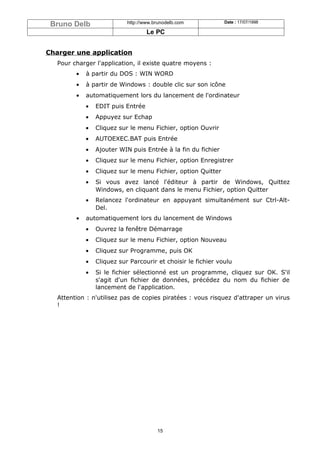 Bruno Delb                 http://www.brunodelb.com           Date : 17/07/1998

                                    Le PC


Charger une application
   Pour charger l'application, il existe quatre moyens :
         •   à partir du DOS : WIN WORD
         •   à partir de Windows : double clic sur son icône
         •   automatiquement lors du lancement de l'ordinateur
             •   EDIT puis Entrée
             •   Appuyez sur Echap
             •   Cliquez sur le menu Fichier, option Ouvrir
             •   AUTOEXEC.BAT puis Entrée
             •   Ajouter WIN puis Entrée à la fin du fichier
             •   Cliquez sur le menu Fichier, option Enregistrer
             •   Cliquez sur le menu Fichier, option Quitter
             •   Si vous avez lancé l'éditeur à partir de Windows, Quittez
                 Windows, en cliquant dans le menu Fichier, option Quitter
             •   Relancez l'ordinateur en appuyant simultanément sur Ctrl-Alt-
                 Del.
         •   automatiquement lors du lancement de Windows
             •   Ouvrez la fenêtre Démarrage
             •   Cliquez sur le menu Fichier, option Nouveau
             •   Cliquez sur Programme, puis OK
             •   Cliquez sur Parcourir et choisir le fichier voulu
             •   Si le fichier sélectionné est un programme, cliquez sur OK. S'il
                 s'agit d'un fichier de données, précédez du nom du fichier de
                 lancement de l'application.
   Attention : n'utilisez pas de copies piratées : vous risquez d'attraper un virus
   !




                                        15
 