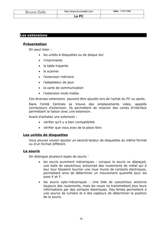 Bruno Delb                 http://www.brunodelb.com      Date : 17/07/1998

                                     Le PC




Les extensions

 Présentation
    On peut lister :
          •   les unités à disquettes ou de disque dur
          •   l'imprimante
          •   la table traçante
          •   le scanner
          •   l'extension mémoire
          •   l'adaptateur de jeux
          •   la carte de communication
          •   l'extension multi-média
    Ces diverses extensions peuvent être ajoutés lors de l'achat du PC ou après.
    Dans l'Unité Centrale se trouve des emplacements vides, appelés
    connecteurs d'extension. Ils permettent de recevoir des cartes d'interface
    permettant la liaison avec une extension.
    Avant d'achetez une extension :
          •   vérifier qu'il y a bien compatibilité
          •   vérifier que vous avez de la place libre

 Les unités de disquettes
    Vous pouvez vouloir ajouter un second lecteur de disquettes du même format
    ou d'un format différent.

 La souris
    On distingue plusieurs types de souris :
          •   les souris purement mécaniques : Lorsque la souris ce déplaçait,
              une balle de caoutchouc actionnait des roulements de métal qui à
              leur tour faisaient tourner une roue munie de contacts électriques,
              permettant ainsi de déterminer un mouvement quantifié pour les
              axes X et Y.
          •   les souris opto-mécaniques : Une bille de caoutchouc actionne
              toujours des roulements, mais les roues ne transmettent plus leurs
              informations par des contacts électriques. Des fentes permettent à
              une source de lumière et à des capteurs de déterminer la position
              de la souris.




                                         16
 