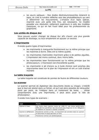 Bruno Delb                       http://www.brunodelb.com                    Date : 17/07/1998

                                          Le PC

            •   les souris optiques : Des diodes électroluminescentes éclairent le
                tapis, et c'est la lumière réfléchie vers des photodétecteurs qui sert
                à déterminer les mouvements. L'emploie d'un tapis spécial,
                imprimé avec une grille très fine, est nécessaire. Ce modèle
                possède une résolution nettement supérieure à celle des modèles
                classiques, ce qui en fait l'outil idéal pour les professionnels du
                graphisme.

Les unités de disque dur
   Vous pouvez vouloir changer de disque dur afin d'avoir une plus grande
   capacité de stockage, ou tout simplement en ajouter un second.

L'imprimante
   Il existe quatre types d'imprimantes:
            •   les imprimante à marguerite fonctionnent sur le même principe que
                les machines à écrire. Elles ont la même qualité.
            •   les imprimantes matricielles impriment grâce à de petites aiguilles.
                L'impression est moins continue, donc moins belle.
            •   les imprimantes laser fonctionnenet sur le même principe que les
                photocopieurs. L'impression est d'excellente qualité.
            •   les imprimante à jet d'encre ou à bulle d'encre sont proches des
                imprimantes lasez sur le plan de l'impression et ont un coût d'achat
                moindre

La table traçante
   La table traçante est constituée de pointes de feutre de différentes couleurs.

Le scanner
   Le scanner permet de digitaliser des documents (texte ou image). L'intérêt
   que le tout est stocké dans un fichier, et qu'il est alors possible de retravailler
   point par point, de l'intégrer dans un traitement de texte, ... Utilisé
   conjointement avec une imprimante, il peut alors jouer le rôle de
   photocopieur.
   Il existe trois types de scanners :


     Type                    Points
     Scanner à main.         Les moins chers (parfois moins de 1000 F). Les moins performants.
                             Difficulté de scannériser des documents plus large de 12 cm. Obligation
                             de déplacer le scanner à vitesse constante.
     Scanner à défilement.   Fonctionne comme un fax : le document est entraîné dans le scanner.
                             Le document ne peut pas être un livre.
     Scanner à plat.         Fonctionne comme une photocopieuse.




                                               17
 