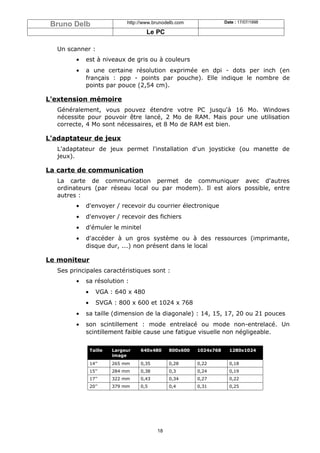 Bruno Delb                    http://www.brunodelb.com              Date : 17/07/1998

                                       Le PC

   Un scanner :
         •   est à niveaux de gris ou à couleurs
         •   a une certaine résolution exprimée en dpi - dots per inch (en
             français : ppp - points par pouche). Elle indique le nombre de
             points par pouce (2,54 cm).

L'extension mémoire
   Généralement, vous pouvez étendre votre PC jusqu'à 16 Mo. Windows
   nécessite pour pouvoir être lancé, 2 Mo de RAM. Mais pour une utilisation
   correcte, 4 Mo sont nécessaires, et 8 Mo de RAM est bien.

L'adaptateur de jeux
   L'adaptateur de jeux permet l'installation d'un joysticke (ou manette de
   jeux).

La carte de communication
   La carte de communication permet de communiquer avec d'autres
   ordinateurs (par réseau local ou par modem). Il est alors possible, entre
   autres :
         •   d'envoyer / recevoir du courrier électronique
         •   d'envoyer / recevoir des fichiers
         •   d'émuler le minitel
         •   d'accéder à un gros système ou à des ressources (imprimante,
             disque dur, ...) non présent dans le local

Le moniteur
   Ses principales caractéristiques sont :
         •   sa résolution :
             •      VGA : 640 x 480
             •      SVGA : 800 x 600 et 1024 x 768
         •   sa taille (dimension de la diagonale) : 14, 15, 17, 20 ou 21 pouces
         •   son scintillement : mode entrelacé ou mode non-entrelacé. Un
             scintillement faible cause une fatigue visuelle non négligeable.


                 Taille   Largeur   640x480     800x600   1024x768     1280x1024
                          image
                 14’’     265 mm    0,35        0,28      0,22         0,18
                 15’’     284 mm    0,38        0,3       0,24         0,19
                 17’’     322 mm    0,43        0,34      0,27         0,22
                 20’’     379 mm    0,5         0,4       0,31         0,25




                                           18
 