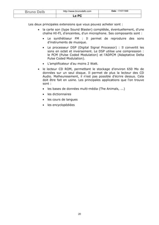 Bruno Delb                http://www.brunodelb.com       Date : 17/07/1998

                                   Le PC

 Les deux principales extensions que vous pouvez acheter sont :
       •   la carte son (type Sound Blaster) complétée, éventuellement, d'une
           chaîne HI-FI, d'enceintes, d'un microphone. Ses composants sont :
           •   Le synthétiseur FM : Il permet de reproduire des sons
               d’instruments de musique.
           •   Le processeur DSP (Digital Signal Processor) : Il convertit les
               sons en octet et inversement. Le DSP utilise une compression :
               le PCM (Pulse Coded Modulation) et l’ADPCM (Adaptative Delta
               Pulse Coded Modulation).
           •   L’amplificateur d'au moins 2 Watt.
       •   le lecteur CD ROM, permettant le stockage d'environ 650 Mo de
           données sur un seul disque. Il permet de plus la lecteur des CD
           Audio. Malheuresement, il n'est pas possible d'écrire dessus. Cela
           doit être fait en usine. Les principales applications que l'on trouve
           sont :
           •   les bases de données multi-média (The Animals, ...)
           •   les dictionnaires
           •   les cours de langues
           •   les encyclopédiées




                                      20
 