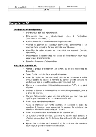 Bruno Delb               http://www.brunodelb.com            Date : 17/07/1998

                                     Le PC




Manipuler le PC

   Vérifier les branchements
           •   L'ordinateur doit être hors tension.
           •    Débranchez tous les périphériques           reliés        à     l'ordinateur
               (imprimante, moniteur, ...).
           •   Retirez le cordon d'alimentation de la prise murale.
           •   Vérifiez la position du sélecteur 115V-230V. Sélectionnez 115V
               pour les Etats Unis et le Canada et 230V pour l'Europe.
           •    Contrôlez la prise murale en branchant un appareil (lampe,
               ventilateur, ...).
           •   Déconnectez et reconnectez les câbles de l'ordinateur pour vous
               assurez des branchements.
           •   Branchez le cordon d'alimentation.

   Mettre en route le PC
           •   Retirez la plaque d'expédition (en carton) du ou des lecteur(s) de
               disquette.
           •   Placez l'unité centrale dans un endroit propre.
           •   Placez le clavier en face de l'unité centrale et connectez le cable
               enroulé (cable du clavier) à l'arrière du boitier. L'unité centrale ne
               s'initialisera pas si ce cable n'est pas correctement fixé.
           •   Placez le commutateur d'alimentation en position "off", si ce n'est
               déjà fait.
           •   Enfichez le cordon d'alimentation dans l'unité du processeur, puis à
               la prise de courant.
           •   Allumez l'alimentation. Vous devriez entendre un court bip, qui
               signifie que l'auto-test s'est correctement effectué.
           •   Placez vous derrière l'ordinateur.
           •   Placez le moniteur sur l'unité centrale, et enfichez le cable du
               moniteur à l'arrière, puis connectez le cordon du moniteur au
               moniteur, et ensuite à une prise de courant.
           •   Placez le commutateur d'alimentation en position "on".
           •   Un curseur apparaît à l'écran. Quand le PC est mis sous tension, il
               effectue un auto-test. La fin de l'auto-test est annoncée par un bref
               bip.
           •   Ajustez les contrôles de luminosité et de contraste du moniteur
               pour un plus grand confort de visualisation.

                                         21
 