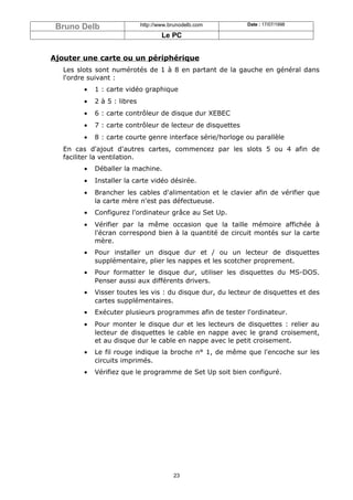 Bruno Delb                  http://www.brunodelb.com       Date : 17/07/1998

                                     Le PC


Ajouter une carte ou un périphérique
   Les slots sont numérotés de 1 à 8 en partant de la gauche en général dans
   l'ordre suivant :
        •   1 : carte vidéo graphique
        •   2 à 5 : libres
        •   6 : carte contrôleur de disque dur XEBEC
        •   7 : carte contrôleur de lecteur de disquettes
        •   8 : carte courte genre interface série/horloge ou parallèle
   En cas d'ajout d'autres cartes, commencez par les slots 5 ou 4 afin de
   faciliter la ventilation.
        •   Déballer la machine.
        •   Installer la carte vidéo désirée.
        •   Brancher les cables d'alimentation et le clavier afin de vérifier que
            la carte mère n'est pas défectueuse.
        •   Configurez l'ordinateur grâce au Set Up.
        •   Vérifier par la même occasion que la taille mémoire affichée à
            l'écran correspond bien à la quantité de circuit montés sur la carte
            mère.
        •   Pour installer un disque dur et / ou un lecteur de disquettes
            supplémentaire, plier les nappes et les scotcher proprement.
        •   Pour formatter le disque dur, utiliser les disquettes du MS-DOS.
            Penser aussi aux différents drivers.
        •   Visser toutes les vis : du disque dur, du lecteur de disquettes et des
            cartes supplémentaires.
        •   Exécuter plusieurs programmes afin de tester l'ordinateur.
        •   Pour monter le disque dur et les lecteurs de disquettes : relier au
            lecteur de disquettes le cable en nappe avec le grand croisement,
            et au disque dur le cable en nappe avec le petit croisement.
        •   Le fil rouge indique la broche n° 1, de même que l'encoche sur les
            circuits imprimés.
        •   Vérifiez que le programme de Set Up soit bien configuré.




                                         23
 