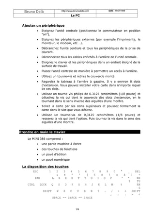 Bruno Delb                http://www.brunodelb.com          Date : 17/07/1998

                                    Le PC


 Ajouter un périphérique
          •   Eteignez l'unité centrale (positionnez le commutateur en position
              "on").
          •   Eteignez les périphériques externes (par exemple l'imprimante, le
              moniteur, le modem, etc...).
          •   Débranchez l'unité centrale et tous les périphériques de la prise de
              courant.
          •   Déconnectez tous les cables enfichés à l'arrière de l'unité centrale.
          •   Eloignez le clavier et les périphériques dans un endroit éloigné de la
              surface de travail.
          •   Placez l'unité centrale de manière à permettre un accès à l'arrière.
          •   Utilisez un tourne-vis et retirez le couvercle monté.
          •   Regardez le tableau à l'arrière à gauche. Il y a environ 8 slots
              d'extension. Vous pouvez installer votre carte dans n'importe lequel
              de ces slots.
          •   Utilisez un tourne-vis philips de 0.3125 centimètres (1/8 pouce) et
              détachez la vis qui tient le couvercle des slots d'extension, en le
              tournant dans le sens inverse des aiguilles d'une montre.
          •   Tenez la carte par les coins supérieurs et poussez fermement la
              carte dans le slot que vous désirez.
          •   Utilisez un tourne-vis de 0,3125 centimètres (1/8 pouce) et
              resserez la vis qui tient l'option. Puis tournez la vis dans le sens des
              aiguilles d'une montre.


Prendre en main le clavier

    Le MINI 386 comprend :
          •   une partie machine à écrire
          •   des touches de fonctions
          •   un pavé d'édition
          •   un pavé numérique

 La disposition des touches
       ESC         1    2    3     4   6  57    8      9     0    °     _   DEL
                        &    é     "    (  '§     è      !     ç     à    )   -
         TAB        A   Z     E    R  Y   T
                                          U   I     O     P        ^    *    RE
                                                                        $    TU
    CTRL    LOCK   Q    S  D   F   G   H  J   K      L     M      %          RN
                                                                              ù
              SHIFT    W  X   C   V   B   N   ?     .      /    +     >   SHIFT
                                                          ,     ;    :    =   <
                    SPACE -- SPACE -- SPACE



                                        24
 