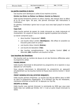 Bruno Delb               http://www.brunodelb.com        Date : 17/07/1998

                                  Le PC

La partie machine à écrire
   Ces touches sont identiques à celles d'une machine à écrire.
   Entrée (ou Enter ou Retour ou Retour chariot ou Return)
   Cette touche fonctionne comme un retour chariot, elle marque donc le début
   et la fin d'une ligne. De plus, elle permet d'envoyer des instructions à
   l'ordinateur.
   En général, l'ordinateur ignore tout ce que vous avez tapé jusqu'à la touche
   Entrée.
   Caps lock
   Cette touche permet de passer du mode minuscule au mode majuscule et
   inversement. Un voyant en haut du clavier signale la position de la touche.
   Le clavier comprend aussi :
         •   deux touches "majuscules" (Shift)
         •   une touche retour arrière (BackSpace). Elle efface le caractère se
             trouvant juste avant le curseur.
         •   une touche retour chariot (Entrée)
         •   une touche de tabulation (Tab)
         •   des touches complémentaires : les touches Control (Ctrl) et
             Alternate (Alt) modifient une touche à la fois.

Les touches de fonctions
   Ces touches sont au nombre de douze et ont des fonctions différentes selon
   le programme utilisé.
   PAUSE/BREAK
   Cette touche interrompt le déroulement du programme et le reprend si vous
   appuyez sur une touche.
   Vous pouvez interrompre le déroulement du programme en appuyant
   simultanément sur les touches Control et Pause (tout comme Control + Scroll
   Lock).
   PRINT SCREEN/SYS RQ (SYSTEM REQUEST)
   Cette touche permet d'imprimer. La touche Sys RQ est définie dans le DOS
   ou dans le programme d'application. Si la fonction Sys Rq est nécessaire,
   maintenez enfoncée la touche ALT et appuyez sur Sys Rq.
   ESCAPE ou Echap
   Cette touche vous permet d'annuler la commande du DOS que vous avez
   tapée mais non validée par Entrée. Ctrl + C est un autre moyen d'annuler la
   saisie.




                                      25
 