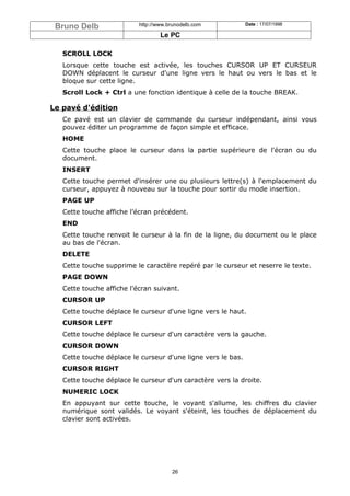 Bruno Delb                http://www.brunodelb.com           Date : 17/07/1998

                                   Le PC

   SCROLL LOCK
   Lorsque cette touche est activée, les touches CURSOR UP ET CURSEUR
   DOWN déplacent le curseur d'une ligne vers le haut ou vers le bas et le
   bloque sur cette ligne.
   Scroll Lock + Ctrl a une fonction identique à celle de la touche BREAK.

Le pavé d'édition
   Ce pavé est un clavier de commande du curseur indépendant, ainsi vous
   pouvez éditer un programme de façon simple et efficace.
   HOME
   Cette touche place le curseur dans la partie supérieure de l'écran ou du
   document.
   INSERT
   Cette touche permet d'insérer une ou plusieurs lettre(s) à l'emplacement du
   curseur, appuyez à nouveau sur la touche pour sortir du mode insertion.
   PAGE UP
   Cette touche affiche l'écran précédent.
   END
   Cette touche renvoit le curseur à la fin de la ligne, du document ou le place
   au bas de l'écran.
   DELETE
   Cette touche supprime le caractère repéré par le curseur et reserre le texte.
   PAGE DOWN
   Cette touche affiche l'écran suivant.
   CURSOR UP
   Cette touche déplace le curseur d'une ligne vers le haut.
   CURSOR LEFT
   Cette touche déplace le curseur d'un caractère vers la gauche.
   CURSOR DOWN
   Cette touche déplace le curseur d'une ligne vers le bas.
   CURSOR RIGHT
   Cette touche déplace le curseur d'un caractère vers la droite.
   NUMERIC LOCK
   En appuyant sur cette touche, le voyant s'allume, les chiffres du clavier
   numérique sont validés. Le voyant s'éteint, les touches de déplacement du
   clavier sont activées.




                                       26
 