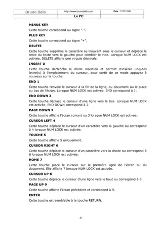 Bruno Delb              http://www.brunodelb.com         Date : 17/07/1998

                                Le PC

 MINUS KEY
 Cette touche correspond au signe "-".
 PLUS KEY
 Cette touche correspond au signe "+".
 DELETE
 Cette touche supprime le caractère se trouvant sous le curseur et déplace le
 reste du texte vers la gauche pour combler le vide. Lorsque NUM LOCK est
 activée, DELETE affiche une virgule décimale.
 INSERT 0
 Cette touche déclenche le mode insertion et permet d'insérer une/des
 lettre(s) à l'emplacement du curseur, pour sortir de ce mode appuyez à
 nouveau sur la touche.
 END 1
 Cette touche renvoie le curseur à la fin de la ligne, du document ou le place
 au bas de l'écran. Lorsque NUM LOCK est activée, END correspond à 1.
 END DOWN 2
 Cette touche déplace le curseur d'une ligne vers le bas. Lorsque NUM LOCK
 est activée, END DOWN correspond à 2.
 PAGE DOWN 3
 Cette touche affiche l'écran suivant ou 3 lorsque NUM LOCK est activée.
 CURSOR LEFT 4
 Cette touche déplace le curseur d'un caractère vers la gauche ou correspond
 à 4 lorsque NUM LOCK est activée.
 TOUCHE 5
 Cette touche affiche 5 uniquement.
 CURSOR RIGHT 6
 Cette touche déplace le curseur d'un caractère vers la droite ou correspond à
 6 lorsque NUM LOCK est activée.
 HOME 7
 Cette touche place le curseur sur la première ligne de l'écran ou du
 document. Elle affiche 7 lorsque NUM LOCK est activée.
 CURSOR UP 8
 Cette touche déplace le curseur d'une ligne vers le haut ou correspond à 8.
 PAGE UP 9
 Cette touche affiche l'écran précédent et correspond à 9.
 ENTER
 Cette touche est semblable à la touche RETURN.




                                    27
 