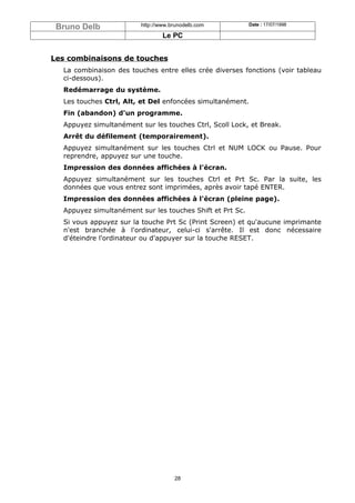 Bruno Delb              http://www.brunodelb.com          Date : 17/07/1998

                                 Le PC


Les combinaisons de touches
  La combinaison des touches entre elles crée diverses fonctions (voir tableau
  ci-dessous).
  Redémarrage du système.
  Les touches Ctrl, Alt, et Del enfoncées simultanément.
  Fin (abandon) d'un programme.
  Appuyez simultanément sur les touches Ctrl, Scoll Lock, et Break.
  Arrêt du défilement (temporairement).
  Appuyez simultanément sur les touches Ctrl et NUM LOCK ou Pause. Pour
  reprendre, appuyez sur une touche.
  Impression des données affichées à l'écran.
  Appuyez simultanément sur les touches Ctrl et Prt Sc. Par la suite, les
  données que vous entrez sont imprimées, après avoir tapé ENTER.
  Impression des données affichées à l'écran (pleine page).
  Appuyez simultanément sur les touches Shift et Prt Sc.
  Si vous appuyez sur la touche Prt Sc (Print Screen) et qu'aucune imprimante
  n'est branchée à l'ordinateur, celui-ci s'arrête. Il est donc nécessaire
  d'éteindre l'ordinateur ou d'appuyer sur la touche RESET.




                                     28
 