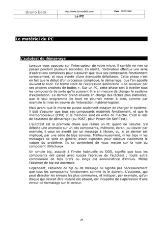 Bruno Delb                http://www.brunodelb.com         Date : 17/07/1998

                                      Le PC




Le matériel du PC




  L’autotest de démarrage

      Lorsque vous appuyez sur l’interrupteur de votre micro, il semble ne rien se
      passer pendant plusieurs secondes. En réalité, l’ordinateur effectue une série
      d’opérations complexes pour s’assurer que tous ses composants fonctionnent
      correctement, et vous avertir d’une éventuelle défaillance. Cette phase n’est
      en fait que le début d’un processus compliqué, le démarrage, que l’on appelle
      souvent le boot. Ce terme vient de l’expression américaine « se soulever par
      ses propres crochets de bottes ». Sur un PC, cette phase sert à éveiller tous
      les composants de sorte qu’ils puissent être en mesure de charger le système
      d’exploitation. Ce dernier prend ensuite en charge des tâches plus élaborées,
      que le seul programme de boot ne pourrait mener à bien, comme par
      exemple la mise en oeuvre de l’interaction matériel-logiciel.
      Mais avant que le micro ne puisse seulement essayer de charger le système,
      il doit s’assurer que tous ses composants matériels fonctionnent, et que le
      microprocesseur (CPU) et la mémoire sont en ordre de marche. C’est le rôle
      de l’autotest de démarrage (ou POST, pour Power-On Self-Test).
      L’autotest est la première chose que réalise un PC quand on l’allume. S’il
      détecte une anomalie sur un des composants, mémoire, écran, ou clavier par
      exemple, il vous en avertit par un message à l’écran, ou, si ce dernier est
      impliqué, par une série de bips sonores. Malheureusement, ni les bips ni les
      messages ne sont en général assez explicites pour indiquer clairement la
      nature du problème. Ils se contentent de vous mettre sur la voie du
      composant défectueux.
      Un simple bip, associé à l’invite habituelle du DOS, signifie que tous les
      composants ont passé avec succès l’épreuve de l’autotest ; toute autre
      combinaison de bips brefs ou longs est annonciatrice d’ennuis. Même
      l’absence de bip est anormale.
      Cependant, l’absence de bip ou de message ne signifie pas nécessairement
      que tous les composants fonctionnent comme ils le doivent. L’autotest, qui
      peut détecter les erreurs les plus communes, et indiquer, par exemple, qu’un
      disque qui devrait être installé est absent, est incapable de s’apercevoir d’une
      erreur de formatage sur le lecteur.




                                          29
 