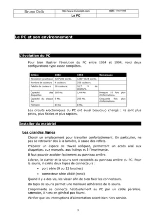 Bruno Delb                        http://www.brunodelb.com                   Date : 17/07/1998

                                              Le PC




Le PC et son environnement




  L'évolution du PC

      Pour bien illustrer l’évolution du PC entre 1984 et 1994, voici deux
      configurations type assez complètes.


        Critère               1984                 1994                 Remarques
        Résolution graphique 320*200 points.       1280*1024 points.
        Nombre de couleurs    4 couleurs.          256 couleurs.
        Palette de couleurs   16 couleurs.         16,7      M     de
                                                   couleurs.
        Capacité          des 160 Ko.              1,44 Mo.             Presque 10 fois      plus
        disquettes                                                      d’informations.
        Capacité du disque 5 Mo.                   250 Mo.              Cinquante    fois    plus
        dur                                                             d’informations.
        Mémoire               64 Ko                8 Mo.

      Les circuits électroniques du PC ont aussi beaucoup changé : ils sont plus
      petits, plus fiables et plus rapides.


  Installer du matériel

   Les grandes lignes
      Choisir un emplacement pour travailler confortablement. En particulier, ne
      pas se retrouver dos à la lumière, à cause des reflets.
      Préparer un espace de travail adéquat, permettant un accès aisé aux
      disquettes, aux manuels, aux listings et à l'imprimante.
      Il faut pouvoir accéder facilement au panneau arrière.
      L'écran, le clavier et la souris sont raccordés au panneau arrière du PC. Pour
      la souris, il existe deux types de connecteurs :
              •      port série (9 ou 25 broches)
              •      connecteur série dédié (rond)
      Quand il y a des vis, les visser afin de bien fixer les connecteurs.
      Un tapis de souris permet une meilleure adhérance de la souris.
      L'imprimante se connecte habituellement au PC par un cable parallèle.
      Attention, il n'est en général pas fourni.
      Vérifier que les interruptions d'alimentation soient bien hors service.



                                                   3
 