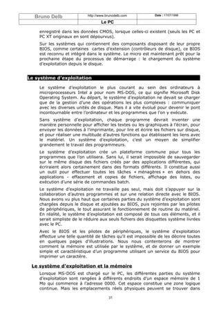Bruno Delb                http://www.brunodelb.com         Date : 17/07/1998

                                    Le PC

    enregistré dans les données CMOS, lorsque celles-ci existent (seuls les PC et
    PC XT originaux en sont dépourvus).
    Sur les systèmes qui contiennent des composants disposant de leur propre
    BIOS, comme certaines cartes d’extension (contrôleurs de disque), ce BIOS
    est reconnu et intégré dans le système. Le micro est maintenant prêt pour la
    prochaine étape du processus de démarrage : le chargement du système
    d’exploitation depuis le disque.


Le système d’exploitation

    Le système d’exploitation le plus courant au sein des ordinateurs à
    microprocesseurs Intel a pour nom MS-DOS, ce qui signifie Microsoft Disk
    Operating System. Au départ, le système d’exploitation ne devait se charger
    que de la gestion d’une des opérations les plus complexes : communiquer
    avec les diverses unités de disque. Mais il a vite évolué pour devenir le pont
    incontournable entre l’ordinateur et les programmes que l’on y exécute.
    Sans système d’exploitation, chaque programme devrait inventer une
    manière personnelle pour afficher les textes ou les graphiques à l’écran, pour
    envoyer les données à l’imprimante, pour lire et écrire les fichiers sur disque,
    et pour réaliser une multitude d’autres fonctions qui établissent les liens avec
    le matériel. Un système d’exploitation, c’est un moyen de simplifier
    grandement le travail des programmeurs.
    Le système d’exploitation crée un plateforme commune pour tous les
    programmes que l’on utilisera. Sans lui, il serait impossible de sauvegarder
    sur le même disque des fichiers créés par des applications différentes, qui
    écriraient alors certainement dans des formats différents. Il constitue aussi
    un outil pour effectuer toutes les tâches « ménagères » en dehors des
    applications - effacement et copies de fichiers, affichage des listes, ou
    exécution d’une série de commandes batch.
    Le système d’exploitation ne travaille pas seul, mais doit s’appuyer sur la
    collaboration d’autres programmes et sur une relation directe avec le BIOS.
    Nous avons vu plus haut que certaines parties du système d’exploitation sont
    chargées depuis le disque et ajoutées au BIOS, puis rejointes par les pilotes
    de périphériques, le tout assurant le fonctionnement de routine du matériel.
    En réalité, le système d’exploitation est composé de tous ces éléments, et il
    serait simpliste de le réduire aux seuls fichiers des disquettes système livrées
    avec le PC.
    Avec le BIOS et les pilotes de périphériques, le système d’exploitation
    effectue une telle quantité de tâches qu’il est impossible de les décrire toutes
    en quelques pages d’illustrations. Nous nous contenterons de montrer
    comment la mémoire est utilisée par le système, et de donner un exemple
    simple et caractéristique d’un programme utilisant un service du BIOS pour
    imprimer un caractère.

 Le système d’exploitation et la mémoire
    Lorsque MS-DOS est chargé sur le PC, les différentes parties du système
    d’exploitation sont rangées à différents endroits d’un espace mémoire de 1
    Mo qui commence à l’adresse 0000. Cet espace constitue une zone logique
    continue. Mais les emplacements réels physiques peuvent se trouver dans

                                        31
 