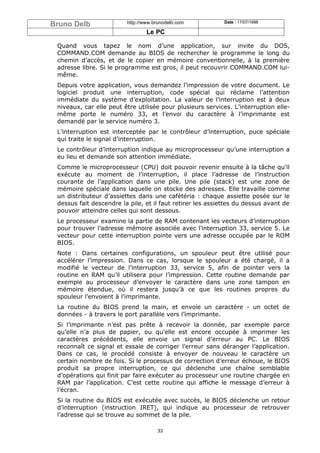 Bruno Delb               http://www.brunodelb.com          Date : 17/07/1998

                                 Le PC

 Quand vous tapez le nom d’une application, sur invite du DOS,
 COMMAND.COM demande au BIOS de rechercher le programme le long du
 chemin d’accès, et de le copier en mémoire conventionnelle, à la première
 adresse libre. Si le programme est gros, il peut recouvrir COMMAND.COM lui-
 même.
 Depuis votre application, vous demandez l’impression de votre document. Le
 logiciel produit une interruption, code spécial qui réclame l’attention
 immédiate du système d’exploitation. La valeur de l’interruption est à deux
 niveaux, car elle peut être utilisée pour plusieurs services. L’interruption elle-
 même porte le numéro 33, et l’envoi du caractère à l’imprimante est
 demandé par le service numéro 3.
 L’interruption est interceptée par le contrôleur d’interruption, puce spéciale
 qui traite le signal d’interruption.
 Le contrôleur d’interruption indique au microprocesseur qu’une interruption a
 eu lieu et demande son attention immédiate.
 Comme le microprocesseur (CPU) doit pouvoir revenir ensuite à la tâche qu’il
 exécute au moment de l’interruption, il place l’adresse de l’instruction
 courante de l’application dans une pile. Une pile (stack) est une zone de
 mémoire spéciale dans laquelle on stocke des adresses. Elle travaille comme
 un distributeur d’assiettes dans une cafétéria : chaque assiette posée sur le
 dessus fait descendre la pile, et il faut retirer les assiettes du dessus avant de
 pouvoir atteindre celles qui sont dessous.
 Le processeur examine la partie de RAM contenant les vecteurs d’interruption
 pour trouver l’adresse mémoire associée avec l’interruption 33, service 5. Le
 vecteur pour cette interruption pointe vers une adresse occupée par le ROM
 BIOS.
 Note : Dans certaines configurations, un spouleur peut être utilisé pour
 accélérer l’impression. Dans ce cas, lorsque le spouleur a été chargé, il a
 modifié le vecteur de l’interruption 33, service 5, afin de pointer vers la
 routine en RAM qu’il utilisera pour l’impression. Cette routine demande par
 exemple au processeur d’envoyer le caractère dans une zone tampon en
 mémoire étendue, où il restera jusqu’à ce que les routines propres du
 spouleur l’envoient à l’imprimante.
 La routine du BIOS prend la main, et envoie un caractère - un octet de
 données - à travers le port parallèle vers l’imprimante.
 Si l’imprimante n’est pas prête à recevoir la donnée, par exemple parce
 qu’elle n’a plus de papier, ou qu’elle est encore occupée à imprimer les
 caractères précédents, elle envoie un signal d’erreur au PC. Le BIOS
 reconnaît ce signal et essaie de corriger l’erreur sans déranger l’application.
 Dans ce cas, le procédé consiste à envoyer de nouveau le caractère un
 certain nombre de fois. Si le processus de correction d’erreur échoue, le BIOS
 produit sa propre interruption, ce qui déclenche une chaîne semblable
 d’opérations qui finit par faire exécuter au processeur une routine chargée en
 RAM par l’application. C’est cette routine qui affiche le message d’erreur à
 l’écran.
 Si la routine du BIOS est exécutée avec succès, le BIOS déclenche un retour
 d’interruption (instruction IRET), qui indique au processeur de retrouver
 l’adresse qui se trouve au sommet de la pile.

                                     33
 