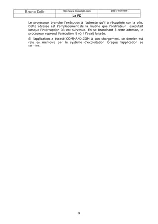 Bruno Delb             http://www.brunodelb.com        Date : 17/07/1998

                               Le PC

 Le processeur branche l’exécution à l’adresse qu’il a récupérée sur la pile.
 Cette adresse est l’emplacement de la routine que l’ordinateur exécutait
 lorsque l’interruption 33 est survenue. En se branchant à cette adresse, le
 processeur reprend l’exécution là où il l’avait laissée.
 Si l’application a écrasé COMMAND.COM à son chargement, ce dernier est
 relu en mémoire par le système d’exploitation lorsque l’application se
 termine.




                                   34
 