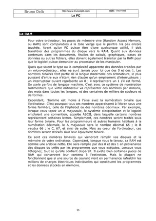 Bruno Delb               http://www.brunodelb.com          Date : 17/07/1998

                                   Le PC




La RAM

   Pour votre ordinateur, les puces de mémoire vive (Random Access Memory,
   ou RAM) sont comparables à la toile vierge que le peintre n’a pas encore
   touchée. Avant qu’un PC puisse être d’une quelconque utilité, il doit
   transférer des programmes du disque vers la RAM. Quant aux données
   contenues dans les documents, feuilles de calculs, graphiques, bases de
   données ou autres fichiers, elles doivent également transiter par la RAM pour
   que le logiciel puisse demander au processeur de les manipuler.
   Quels que soient le type ou la complexité apparente des données traitées par
   un micro-ordinateur, elles ne sont jamais pour lui que des 0 et des 1. Les
   nombres binaires font partie de la langue maternelle des ordinateurs, le plus
   puissant d’entre eux n’étant rien d’autre qu’un empilement d’interrupteurs :
   un interrupteur ouvert représente un 0 ; il représentera un 1 s’il est fermé.
   On parle parfois de langage machine. C’est avec ce système de numération
   rudimentaire que votre ordinateur va représenter des nombres par millions,
   des mots dans toutes les langues, et des centaines de milliers de couleurs et
   de formes.
   Cependant, l’homme est moins à l’aise avec la numération binaire que
   l’ordinateur. C’est pourquoi tous ces nombres apparaissent à l’écran sous une
   forme familière, celle de l’alphabet ou des nombres décimaux. Par exemple,
   lorsque vous tapez un A majuscule, le système d’exploitation et le logiciel
   emploient une convention, appelée ASCII, dans laquelle certains nombres
   représentent certaines lettres. Simplement, ces nombres seront traités sous
   leur forme binaire. Pour les programmeurs et autres humains habitués à la
   numération décimale, le A majuscule sera le nombre décimal 65 ; le B
   vaudra 66 ; le C, 67, et ainsi de suite. Mais au coeur de l’ordinateur, ces
   nombres seront stockés sous leur équivalent binaire.
   Ce sont ces nombres binaires qui viendront remplir vos disques et la
   mémoire de votre ordinateur. Cependant, lorsque vous le lancez, sa RAM est
   comme une ardoise nette. Elle sera remplie par des 0 et des 1 en provenance
   des disques ou créés par les programmes que vous exécutez. Lorsque vous
   l’éteignez, tout ce qu’elle contient disparaît. Il existe bien certaines puces de
   RAM qui conservent leur contenu à l’extinction. Mais la plupart ne
   fonctionnent que si une source de courant vient en permanence rafraîchir les
   millions de charges électriques individuelles qui constituent les programmes
   et les données stockés en mémoire.




                                       35
 