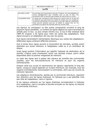 Bruno Delb                    http://www.brunodelb.com                     Date : 17/07/1998

                                       Le PC

   Bus EISA ou MCA      Les données sont transmises le long de 32 lignes, vers des adaptateurs
                        concus spécifiquement pour travailler avec un bus 32 bits. Les
                        connecteurs MCA ne peuvent pas accepter de carte 8 bits ou 16 bits.
   Compatibilité EISA   Le dessin des connecteurs EISA permet aux cartes 8 bits et 16 bits de
                        n’y pénétrer que juste assez pour établir le contact avec une rangée de
                        16 broches fonctionnant sur le principe du bus ISA. Mais les cartes EISA
                        vraies peuvent pénétrer plus loin, et établir le contact avec les 32
                        connexions qui gèrent les données selon les normes EISA.

 Les signaux du processeur ou des autres composants circulent le long de
 plusieurs lignes parallèles. Le nombre de lignes dépend du type d’architecture
 utilisée pour le bus. Le plus simple d’entre eux, le bus 8 bits employé dans
 l’IBM PC original, a 62 lignes pour relier les cartes des adaptateurs. Tout
 signal envoyé à un adaptateur est recu par les autres.
 Huit lignes transmettent l’alimentation électrique aux cartes des adaptateurs.
 Différentes lignes amènent différents tensions.
 Huit à trente deux lignes servent à transmettre les données, qu’elles soient
 destinées aux puces mémoire, à l’adaptateur vidéo ou à un contrôleur de
 disque.
 Vingt lignes portent l’information qui spécifie l’adresse de destination de la
 donnée. Chaque carte d’extension recoit une adresse unique, parmi celles
 disponibles dans le premier mégaoctet de mémoire.
 Le reste des lignes sert à passer des signaux de contrôle des commandes
 usuelles, pour les lectures/écritures en mémoire et pour les organes
 d’entrée/sortie.
 Chaque carte bus scrute en permanence les signaux appropriés le long des
 lignes. Lorsqu’un signal apparaît sur la ligne d’écriture, par exemple, tous les
 organes d’entrée/sortie reconnaissent la commande, alors que les circuits de
 mémoire l’ignorent.
 Les adapteurs d’entrée/sortie, alertés par la commande d’écriture, reportent
 leur attention vers les lignes d’adresse. Si l’adresse qui y est spécifiée n’est
 pas celle de l’adaptateur, celui-ci l’ignore.
 Si les signaux présents sur les lignes d’adresse correspondent à l’adresse
 d’un adaptateur, celui-ci accepte la donnée envoyée sur les lignes, et exécute
 la commande d’écriture.




                                            37
 