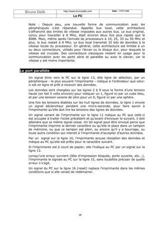 Bruno Delb                http://www.brunodelb.com          Date : 17/07/1998

                                     Le PC

     Note : Depuis peu, une nouvelle forme de communication avec les
     périphériques s’est répandue. Appelée bus local, cette architecture
     s’affranchit des limites de vitesse imposées aux autres bus. Le bus original,
     concu pour travailler à 8 MHz, était environ deux fois plus rapide que le
     8088. Mais, même après l’arrivée de processeurs à 10, 25, 33 ou 50 Mhz et
     plus, le bus restait à 8 Mhz. Le bus local transmet 32 bits de données à la
     vitesse locale du processeur. En général, cette architecture est limitée à un
     ou deux connecteurs, utilisés pour l’écran ou le disque dur, pour lesquels la
     vitesse est cruciale. Des connecteurs classiques restent en usage pour la
     communication avec les ports série et parallèle ou avec le clavier, car la
     vitesse y est moins importante.


Le port parallèle

     Un signal émis vers le PC sur la ligne 13, dite ligne de sélection, par un
     périphérique - le plus souvent l’imprimante - indique à l’ordinateur que celui-
     ci est en ligne et prêt à recevoir des données.
     Les données sont chargées sur les lignes 2 à 9 sous la forme d’une tension
     haute (en fait 5 volts environ) pour indiquer un 1, figuré ici par un cube bleu,
     et par une tension voisine de zéro pour un 0, figuré ici par une sphère.
     Une fois les tensions établies sur les huit lignes de données, la ligne 1 envoie
     un signal déclencheur pendant une micro-seconde, pour faire savoir à
     l’imprimante qu’elle doit lire les tensions des lignes de données.
     Un signal venant de l’imprimante sur la ligne 11 indique au PC que celle-ci
     est occupée à traiter l’octet précédent et qu’avant d’envoyer le suivant, il doit
     attendre que ce même signal cesse. Un tel signal peut être envoyé parce que
     l’imprimante imprime le dernier caractère ou qu’elle le place dans un tampon
     de mémoire, ou que ce tampon est plein, ou encore qu’il y a bourrage, ou
     toute autre condition qui interdit à l’imprimante d’accepter d’autres données.
     Par un signal sur la ligne 10, l’imprimante accuse réception des données et
     indique au PC qu’elle est prête pour le caractère suivant.
     Si l’imprimante est à court de papier, elle l’indique au PC par un signal sur la
     ligne 12.
     Lorsqu’une erreur survient (tête d’impression bloquée, porte ouverte, etc...),
     l’imprimante le signale au PC sur la ligne 15, sans toutefois préciser de quelle
     erreur il s’agit.
     Un signal du PC sur la ligne 16 (reset) replace l’imprimante dans les mêmes
     conditions que si elle venait de redémarrer.




                                         38
 
